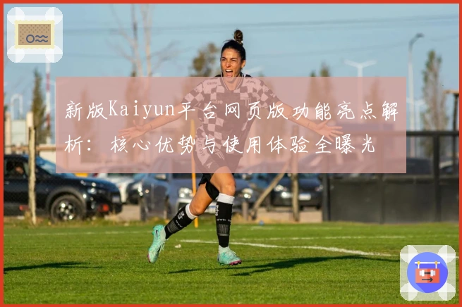 新版Kaiyun平台网页版功能亮点解析：核心优势与使用体验全曝光